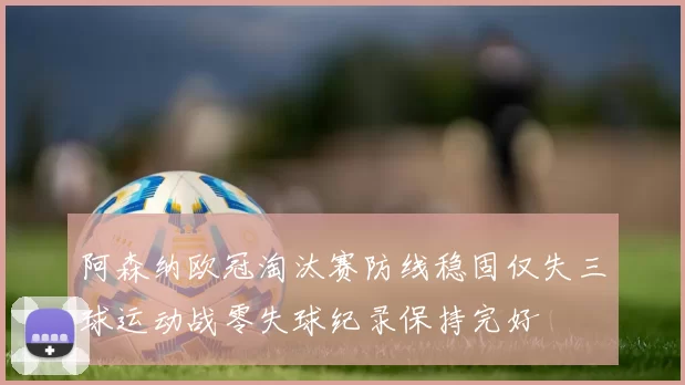 阿森纳欧冠淘汰赛防线稳固仅失三球运动战零失球纪录保持完好