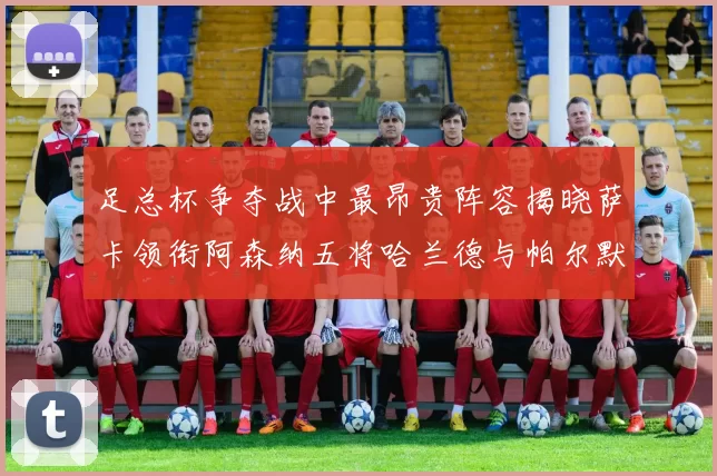 足总杯争夺战中最昂贵阵容揭晓萨卡领衔阿森纳五将哈兰德与帕尔默同在列