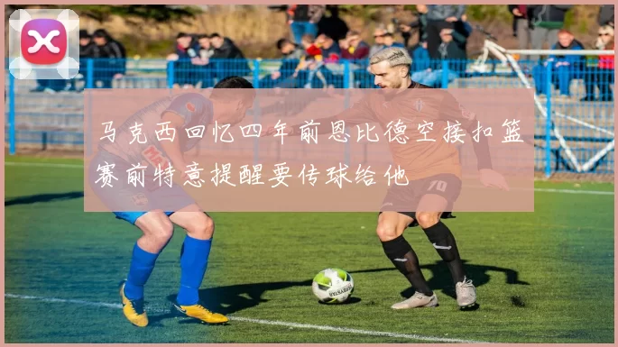 马克西回忆四年前恩比德空接扣篮赛前特意提醒要传球给他