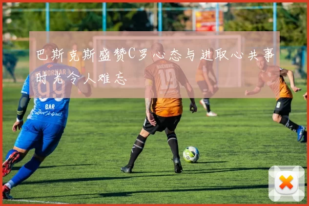 巴斯克斯盛赞C罗心态与进取心共事时光令人难忘